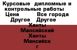Курсовые, дипломные и контрольные работы! › Цена ­ 100 - Все города Другое » Другое   . Ханты-Мансийский,Ханты-Мансийск г.